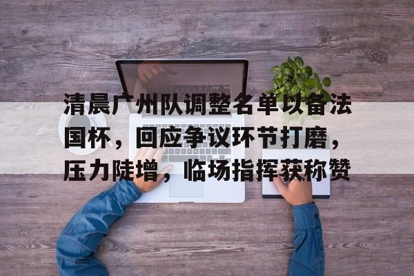 ag体育官网注册-清晨广州队调整名单以备法国杯，回应争议环节打磨，压力陡增，临场指挥获称赞