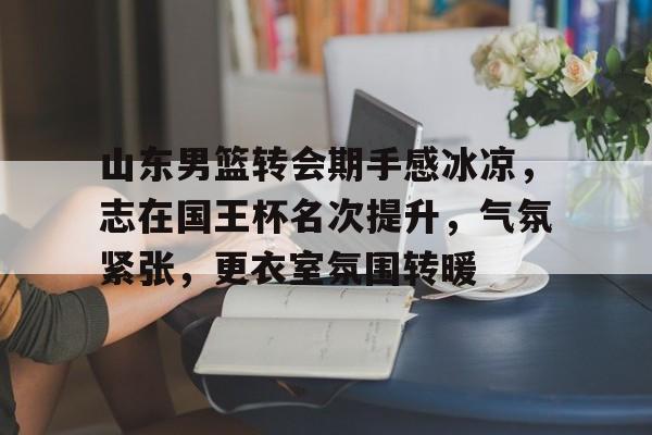 ag体育平台官网-山东男篮转会期手感冰凉，志在国王杯名次提升，气氛紧张，更衣室氛围转暖