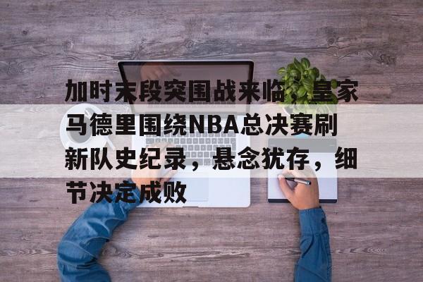 ag体育中国官网-加时末段突围战来临，皇家马德里围绕NBA总决赛刷新队史纪录，悬念犹存，细节决定成败